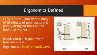 Ergonomics Defined
Early 1700’s, Ramazzini’s study
of ill-effects of poor posture &
poorly designed tools on the
health of worker
Greek Words: Ergon = work,
Nomikos = law
Ergonomics: Study of Work Laws
 