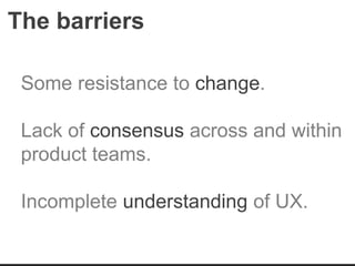 The barriers
Some resistance to change.
Lack of consensus across and within
product teams.
Incomplete understanding of UX.
 