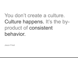 You don’t create a culture.
Culture happens. It’s the by-
product of consistent
behavior.
Jason Fried
 