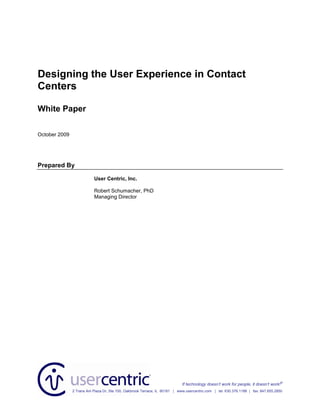 Designing the User Experience in Contact
Centers

White Paper

October 2009




Prepared By

                           User Centric, Inc.

                           Robert Schumacher, PhD
                           Managing Director




                                                                            If technology doesn’t work for people, it doesn’t work!®
               2 Trans Am Plaza Dr, Ste 100, Oakbrook Terrace, IL 60181 | www.usercentric.com | tel: 630.376.1188 | fax: 847.655.2850
 