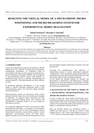 IJRET: International Journal of Research in Engineering and Technology eISSN: 2319-1163 | pISSN: 2321-7308
__________________________________________________________________________________________
Volume: 02 Issue: 08 | Aug-2013, Available @ http://www.ijret.org 239
DESIGNING THE VIRTUAL MODEL OF A MECHATRONIC MICRO-
POSITIONING AND MICRO-MEASURING SYSTEM FOR
EXPERIMENTAL MODEL REALIZATION
Simona Istrițeanu1
, Gheorghe I. Gheorghe2
1
”Valahia” University, Romania, simona,.istriteanu@yahoo.com
2
General Manager– INCD Mechatronics & Measurement Technique, Bucharest, Associated Prof. in U. Valahia of
Târgovişte, U.T.M Bucharest and U. P. Bucharest, Scientific Doctorates Coordinator in Doctoral School of Mechanical
Engineering, U. V. of Târgovişte, Corresponding Member of the Academy of Technical Sciences in Romania,
geocefin@yahoo.com
Abstract
This paper aims is to present the realization of a virtual model, as well as the experimental model for a mechatronic micro-positioning
and micro-measuring system on two axes, OX, and OZ respectively. The paper also includes experimental results on measuring the
gripping force developed between the fingers of an electrical micro-gripper, with two fingers, incorporated into the experimental
model of a mechatronic micro-positioning system.
Index Terms: flexible mechatronic system, micro-positioning, micro-gripper
-----------------------------------------------------------------------***-----------------------------------------------------------------------
1. INTRODUCTION
Current micro-positioning equipment development is directly
influenced by the evolution of measurement technologies,
manufacturing technologies of components made of
semiconductor materials, as well as electro-mechanical micro-
systems fabrication technologies (MEMS). Series production
of micro-positioning systems requires high demands on
mechanical design, choice of materials, manufacturing and
testing methods [1]. These high demands have direct influence
on costs.
In positioning application development, it is not enough
simply to optimize individual components within a usual
micro-positioning system, but innovative design principles
must be relied on [2].
Micro-positioning systems are powered by electric motors
platform with travel routes from a few millimetres to hundreds
of millimetres. As guidance systems commonly use roller
bearings, generating frictional forces, their resolution and
reproducibility is generally limited to 0.1 µm (usually not
lower than 0.1 µm) [3].
For mechatronic applications it which it is necessary to obtain
sub-micrometer resolutions, it is required to use frictionless
positioning systems, such as linear electromagnetic motors,
electro-dynamic actuators or piezo-electric actuators. In such
applications, electro-dynamic motors and linear electro-
magnetic actuators are less used because they generate a lot of
heat and produce magnetic fields that can interfere with other
processes [4].
Increasing the competitiveness and efficiency of
manufacturing impose to current technological equipment
configurations to meet increasingly stringent requirements on
performance accuracies that are geared towards the micro- and
nano-metric range, as well as increased automation.
In this regard, the National Institute for Research and
Development in Mechatronics and Measurement Technique
Bucharest has conceived, designed and developed a flexible
mechatronic micro-positioning system with two axes that meet
the requirements outlined above.
2. REALIZATION OF THE VIRTUAL MODEL OF
A MECHATRONIC MICRO-POSITIONING AND
MICRO-MEASURING SYSTEM
In order to realize the virtual model of the flexible micro-
positioning mechatronic system, there has been established the
technical theme of the work, with technical characteristics, the
scheme of the experimental model of the mechatronic system
(figure 1), and operation cyclorama (Table 1).
Thus, the technical features are: positioning accuracy: ±
0.00025 mm; sleds cycle: 0 ÷ 200 mm on x and on z, load
transport on axis x: 100 ÷ 200 N, load transport on axis z is 25
÷ 50 N , (electric or pneumatic) gripper, with the possibility of
 