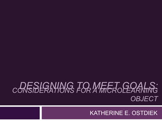 CONSIDERATIONS FOR A MICROLEARNING
OBJECT
KATHERINE E. OSTDIEK
DESIGNING TO MEET GOALS:
 