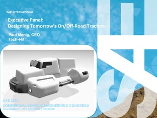 SAE INTERNATIONAL
Execu&ve	
  Panel:	
  	
  	
  
Designing	
  Tomorrow’s	
  On/Oﬀ-­‐Road	
  Tractors	
  
Paul Menig, CEO!
Tech-I-M!
SAE 2013
COMMERCIAL VEHICLE ENGINEERING CONGRESS
ON-HIGHWAY • OFF-HIGHWAY • DEFENSE
 