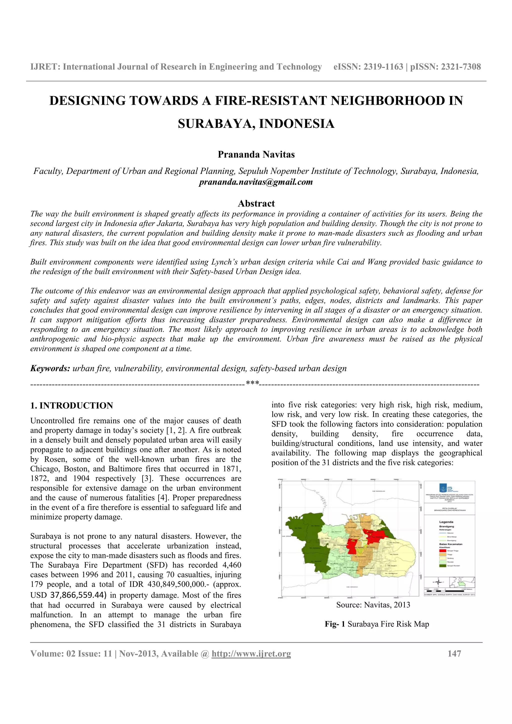 IJRET: International Journal of Research in Engineering and Technology eISSN: 2319-1163 | pISSN: 2321-7308
__________________________________________________________________________________________
Volume: 02 Issue: 11 | Nov-2013, Available @ http://www.ijret.org 147
DESIGNING TOWARDS A FIRE-RESISTANT NEIGHBORHOOD IN
SURABAYA, INDONESIA
Prananda Navitas
Faculty, Department of Urban and Regional Planning, Sepuluh Nopember Institute of Technology, Surabaya, Indonesia,
prananda.navitas@gmail.com
Abstract
The way the built environment is shaped greatly affects its performance in providing a container of activities for its users. Being the
second largest city in Indonesia after Jakarta, Surabaya has very high population and building density. Though the city is not prone to
any natural disasters, the current population and building density make it prone to man-made disasters such as flooding and urban
fires. This study was built on the idea that good environmental design can lower urban fire vulnerability.
Built environment components were identified using Lynch’s urban design criteria while Cai and Wang provided basic guidance to
the redesign of the built environment with their Safety-based Urban Design idea.
The outcome of this endeavor was an environmental design approach that applied psychological safety, behavioral safety, defense for
safety and safety against disaster values into the built environment’s paths, edges, nodes, districts and landmarks. This paper
concludes that good environmental design can improve resilience by intervening in all stages of a disaster or an emergency situation.
It can support mitigation efforts thus increasing disaster preparedness. Environmental design can also make a difference in
responding to an emergency situation. The most likely approach to improving resilience in urban areas is to acknowledge both
anthropogenic and bio-physic aspects that make up the environment. Urban fire awareness must be raised as the physical
environment is shaped one component at a time.
Keywords: urban fire, vulnerability, environmental design, safety-based urban design
----------------------------------------------------------------------***------------------------------------------------------------------------
1. INTRODUCTION
Uncontrolled fire remains one of the major causes of death
and property damage in today’s society [1, 2]. A fire outbreak
in a densely built and densely populated urban area will easily
propagate to adjacent buildings one after another. As is noted
by Rosen, some of the well-known urban fires are the
Chicago, Boston, and Baltimore fires that occurred in 1871,
1872, and 1904 respectively [3]. These occurrences are
responsible for extensive damage on the urban environment
and the cause of numerous fatalities [4]. Proper preparedness
in the event of a fire therefore is essential to safeguard life and
minimize property damage.
Surabaya is not prone to any natural disasters. However, the
structural processes that accelerate urbanization instead,
expose the city to man-made disasters such as floods and fires.
The Surabaya Fire Department (SFD) has recorded 4,460
cases between 1996 and 2011, causing 70 casualties, injuring
179 people, and a total of IDR 430,849,500,000.- (approx.
USD 37,866,559.44) in property damage. Most of the fires
that had occurred in Surabaya were caused by electrical
malfunction. In an attempt to manage the urban fire
phenomena, the SFD classified the 31 districts in Surabaya
into five risk categories: very high risk, high risk, medium,
low risk, and very low risk. In creating these categories, the
SFD took the following factors into consideration: population
density, building density, fire occurrence data,
building/structural conditions, land use intensity, and water
availability. The following map displays the geographical
position of the 31 districts and the five risk categories:
Source: Navitas, 2013
Fig- 1 Surabaya Fire Risk Map
 