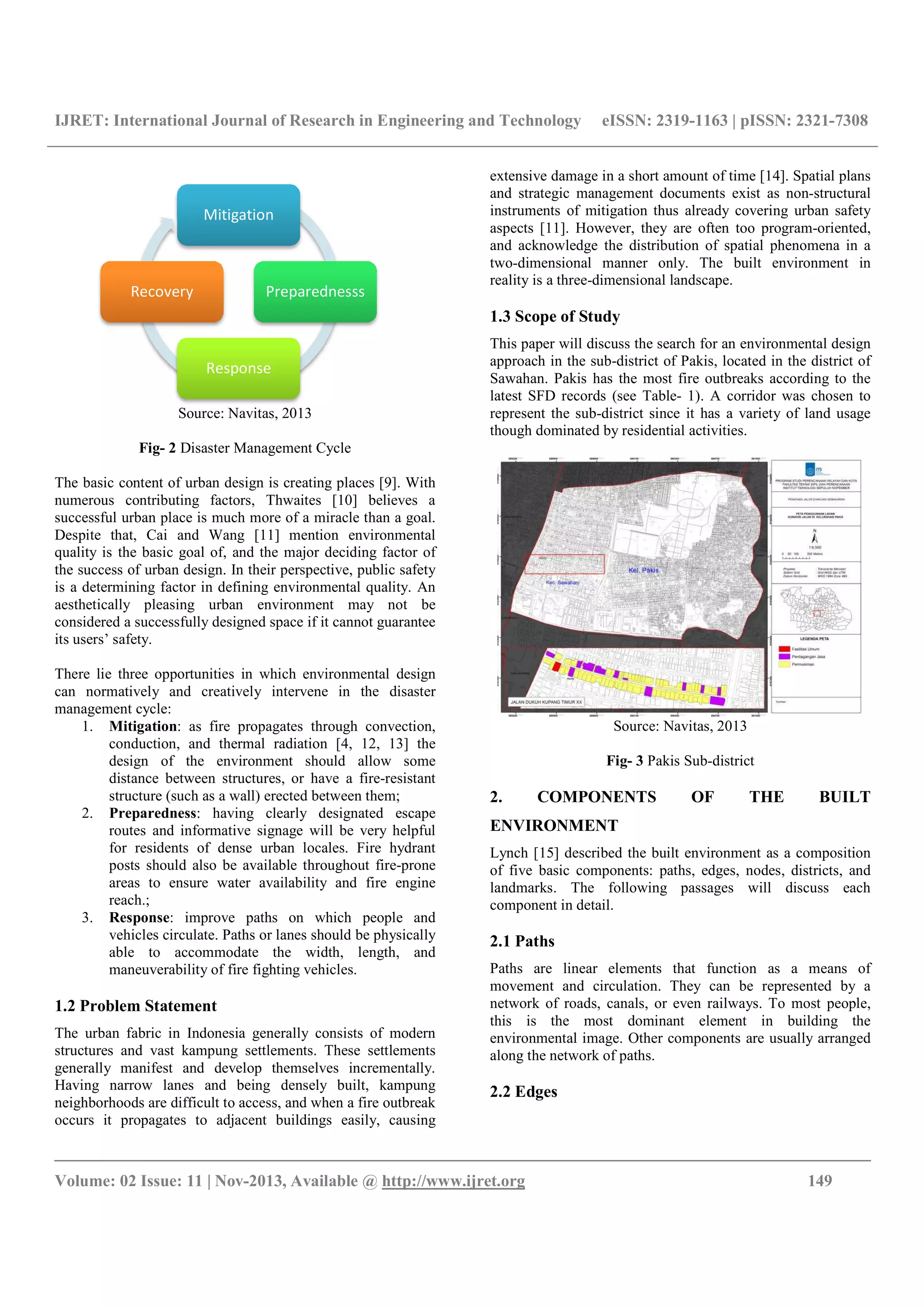 IJRET: International Journal of Research in Engineering and Technology
__________________________________________________________________________________________
Volume: 02 Issue: 11 | Nov-2013, Available @
Source: Navitas, 2013
Fig- 2 Disaster Management Cycle
The basic content of urban design is creating places
numerous contributing factors, Thwaites
successful urban place is much more of a miracle than a goal.
Despite that, Cai and Wang [11] mention environmental
quality is the basic goal of, and the major deciding factor of
the success of urban design. In their perspective, public safety
is a determining factor in defining environmental quality. An
aesthetically pleasing urban environment may not be
considered a successfully designed space if it ca
its users’ safety.
There lie three opportunities in which environmental design
can normatively and creatively intervene in the disaster
management cycle:
1. Mitigation: as fire propagates through convection,
conduction, and thermal radiation
design of the environment should allow some
distance between structures, or have a fire
structure (such as a wall) erected between them;
2. Preparedness: having clearly designated escape
routes and informative signage will be very helpful
for residents of dense urban locales
posts should also be available throughout fire
areas to ensure water availability and fire engine
reach.;
3. Response: improve paths on which people and
vehicles circulate. Paths or lanes should be physicall
able to accommodate the width, length, and
maneuverability of fire fighting vehicles.
1.2 Problem Statement
The urban fabric in Indonesia generally consists of modern
structures and vast kampung settlements. These settlements
generally manifest and develop themselves incrementally.
Having narrow lanes and being densely built, kampung
neighborhoods are difficult to access, and when a fire outbreak
occurs it propagates to adjacent buildings easily, causing
Mitigation
Preparednesss
Response
Recovery
IJRET: International Journal of Research in Engineering and Technology eISSN: 2319
__________________________________________________________________________________________
2013, Available @ http://www.ijret.org
Disaster Management Cycle
The basic content of urban design is creating places [9]. With
numerous contributing factors, Thwaites [10] believes a
ace is much more of a miracle than a goal.
mention environmental
he major deciding factor of
their perspective, public safety
is a determining factor in defining environmental quality. An
aesthetically pleasing urban environment may not be
space if it cannot guarantee
There lie three opportunities in which environmental design
creatively intervene in the disaster
: as fire propagates through convection,
conduction, and thermal radiation [4, 12, 13] the
design of the environment should allow some
distance between structures, or have a fire-resistant
structure (such as a wall) erected between them;
: having clearly designated escape
routes and informative signage will be very helpful
esidents of dense urban locales. Fire hydrant
posts should also be available throughout fire-prone
areas to ensure water availability and fire engine
: improve paths on which people and
or lanes should be physically
able to accommodate the width, length, and
maneuverability of fire fighting vehicles.
The urban fabric in Indonesia generally consists of modern
kampung settlements. These settlements
elop themselves incrementally.
Having narrow lanes and being densely built, kampung
neighborhoods are difficult to access, and when a fire outbreak
occurs it propagates to adjacent buildings easily, causing
extensive damage in a short amount of time
and strategic management document
instruments of mitigation thus already covering urban safety
aspects [11]. However, they
and acknowledge the distribution of spatial phenomena in a
two-dimensional manner
reality is a three-dimensional landscape.
1.3 Scope of Study
This paper will discuss the search for an environmental design
approach in the sub-district of Pakis, located in the district of
Sawahan. Pakis has the most fire outbreaks according to the
latest SFD records (see Table
represent the sub-district since it has a
though dominated by residential activities.
Source: Navitas, 2013
Fig- 3 Pakis Sub
2. COMPONENTS OF THE BUILT
ENVIRONMENT
Lynch [15] described the built environment as a composition
of five basic components: paths, edges, nodes, districts, and
landmarks. The following passages will discuss each
component in detail.
2.1 Paths
Paths are linear elements that function as a means of
movement and circulation. They can be represented by a
network of roads, canals, or even railways. To most people,
this is the most dominant element in building the
environmental image. Oth
along the network of paths.
2.2 Edges
Preparednesss
eISSN: 2319-1163 | pISSN: 2321-7308
__________________________________________________________________________________________
149
extensive damage in a short amount of time [14]. Spatial plans
and strategic management documents exist as non-structural
instruments of mitigation thus already covering urban safety
. However, they are often too program-oriented,
and acknowledge the distribution of spatial phenomena in a
only. The built environment in
dimensional landscape.
This paper will discuss the search for an environmental design
district of Pakis, located in the district of
Pakis has the most fire outbreaks according to the
Table- 1). A corridor was chosen to
district since it has a variety of land usage
though dominated by residential activities.
Source: Navitas, 2013
Pakis Sub-district
COMPONENTS OF THE BUILT
described the built environment as a composition
of five basic components: paths, edges, nodes, districts, and
landmarks. The following passages will discuss each
Paths are linear elements that function as a means of
movement and circulation. They can be represented by a
network of roads, canals, or even railways. To most people,
this is the most dominant element in building the
environmental image. Other components are usually arranged
along the network of paths.
 