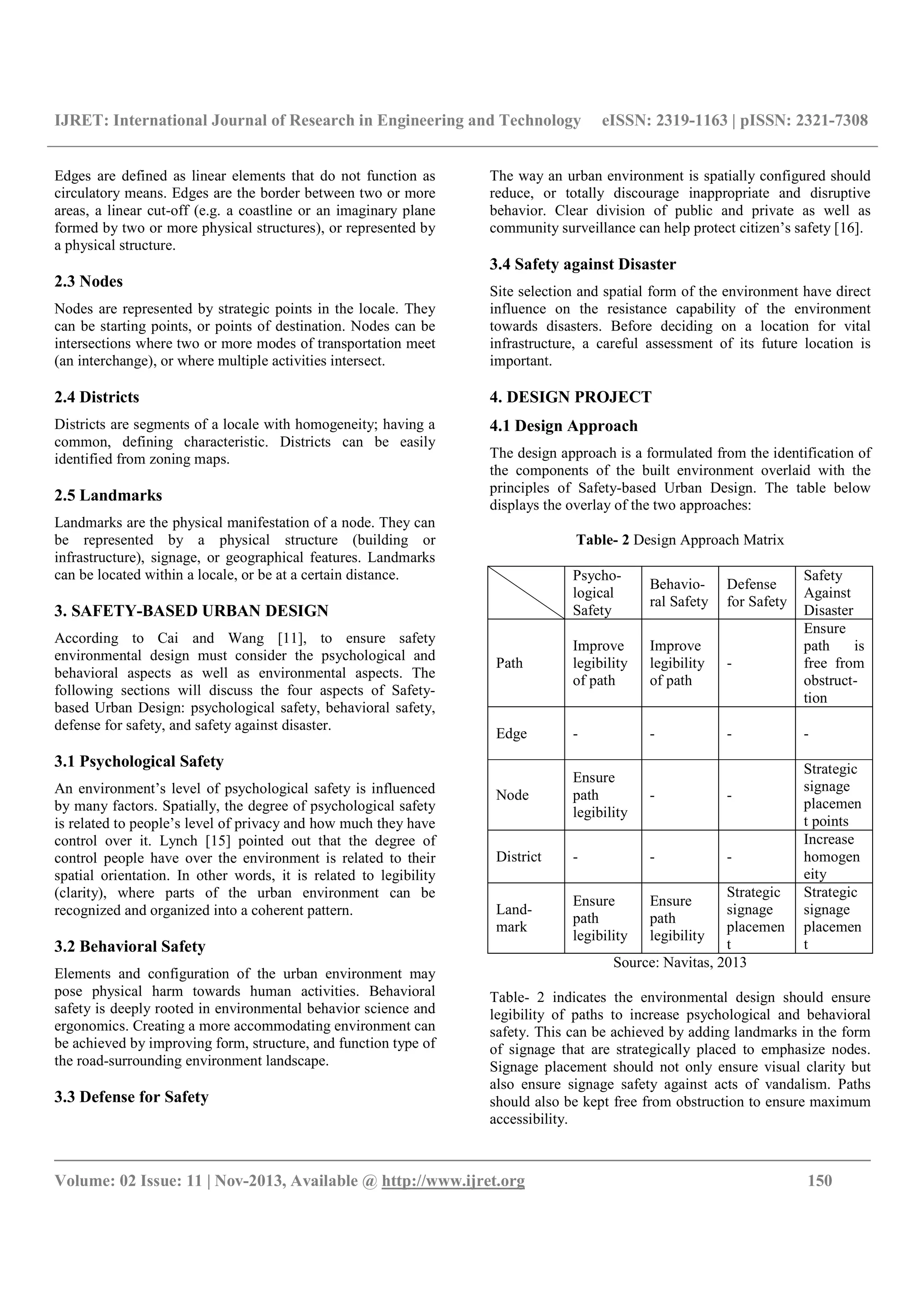 IJRET: International Journal of Research in Engineering and Technology eISSN: 2319-1163 | pISSN: 2321-7308
__________________________________________________________________________________________
Volume: 02 Issue: 11 | Nov-2013, Available @ http://www.ijret.org 150
Edges are defined as linear elements that do not function as
circulatory means. Edges are the border between two or more
areas, a linear cut-off (e.g. a coastline or an imaginary plane
formed by two or more physical structures), or represented by
a physical structure.
2.3 Nodes
Nodes are represented by strategic points in the locale. They
can be starting points, or points of destination. Nodes can be
intersections where two or more modes of transportation meet
(an interchange), or where multiple activities intersect.
2.4 Districts
Districts are segments of a locale with homogeneity; having a
common, defining characteristic. Districts can be easily
identified from zoning maps.
2.5 Landmarks
Landmarks are the physical manifestation of a node. They can
be represented by a physical structure (building or
infrastructure), signage, or geographical features. Landmarks
can be located within a locale, or be at a certain distance.
3. SAFETY-BASED URBAN DESIGN
According to Cai and Wang [11], to ensure safety
environmental design must consider the psychological and
behavioral aspects as well as environmental aspects. The
following sections will discuss the four aspects of Safety-
based Urban Design: psychological safety, behavioral safety,
defense for safety, and safety against disaster.
3.1 Psychological Safety
An environment’s level of psychological safety is influenced
by many factors. Spatially, the degree of psychological safety
is related to people’s level of privacy and how much they have
control over it. Lynch [15] pointed out that the degree of
control people have over the environment is related to their
spatial orientation. In other words, it is related to legibility
(clarity), where parts of the urban environment can be
recognized and organized into a coherent pattern.
3.2 Behavioral Safety
Elements and configuration of the urban environment may
pose physical harm towards human activities. Behavioral
safety is deeply rooted in environmental behavior science and
ergonomics. Creating a more accommodating environment can
be achieved by improving form, structure, and function type of
the road-surrounding environment landscape.
3.3 Defense for Safety
The way an urban environment is spatially configured should
reduce, or totally discourage inappropriate and disruptive
behavior. Clear division of public and private as well as
community surveillance can help protect citizen’s safety [16].
3.4 Safety against Disaster
Site selection and spatial form of the environment have direct
influence on the resistance capability of the environment
towards disasters. Before deciding on a location for vital
infrastructure, a careful assessment of its future location is
important.
4. DESIGN PROJECT
4.1 Design Approach
The design approach is a formulated from the identification of
the components of the built environment overlaid with the
principles of Safety-based Urban Design. The table below
displays the overlay of the two approaches:
Table- 2 Design Approach Matrix
Psycho-
logical
Safety
Behavio-
ral Safety
Defense
for Safety
Safety
Against
Disaster
Path
Improve
legibility
of path
Improve
legibility
of path
-
Ensure
path is
free from
obstruct-
tion
Edge - - - -
Node
Ensure
path
legibility
- -
Strategic
signage
placemen
t points
District - - -
Increase
homogen
eity
Land-
mark
Ensure
path
legibility
Ensure
path
legibility
Strategic
signage
placemen
t
Strategic
signage
placemen
t
Source: Navitas, 2013
Table- 2 indicates the environmental design should ensure
legibility of paths to increase psychological and behavioral
safety. This can be achieved by adding landmarks in the form
of signage that are strategically placed to emphasize nodes.
Signage placement should not only ensure visual clarity but
also ensure signage safety against acts of vandalism. Paths
should also be kept free from obstruction to ensure maximum
accessibility.
 