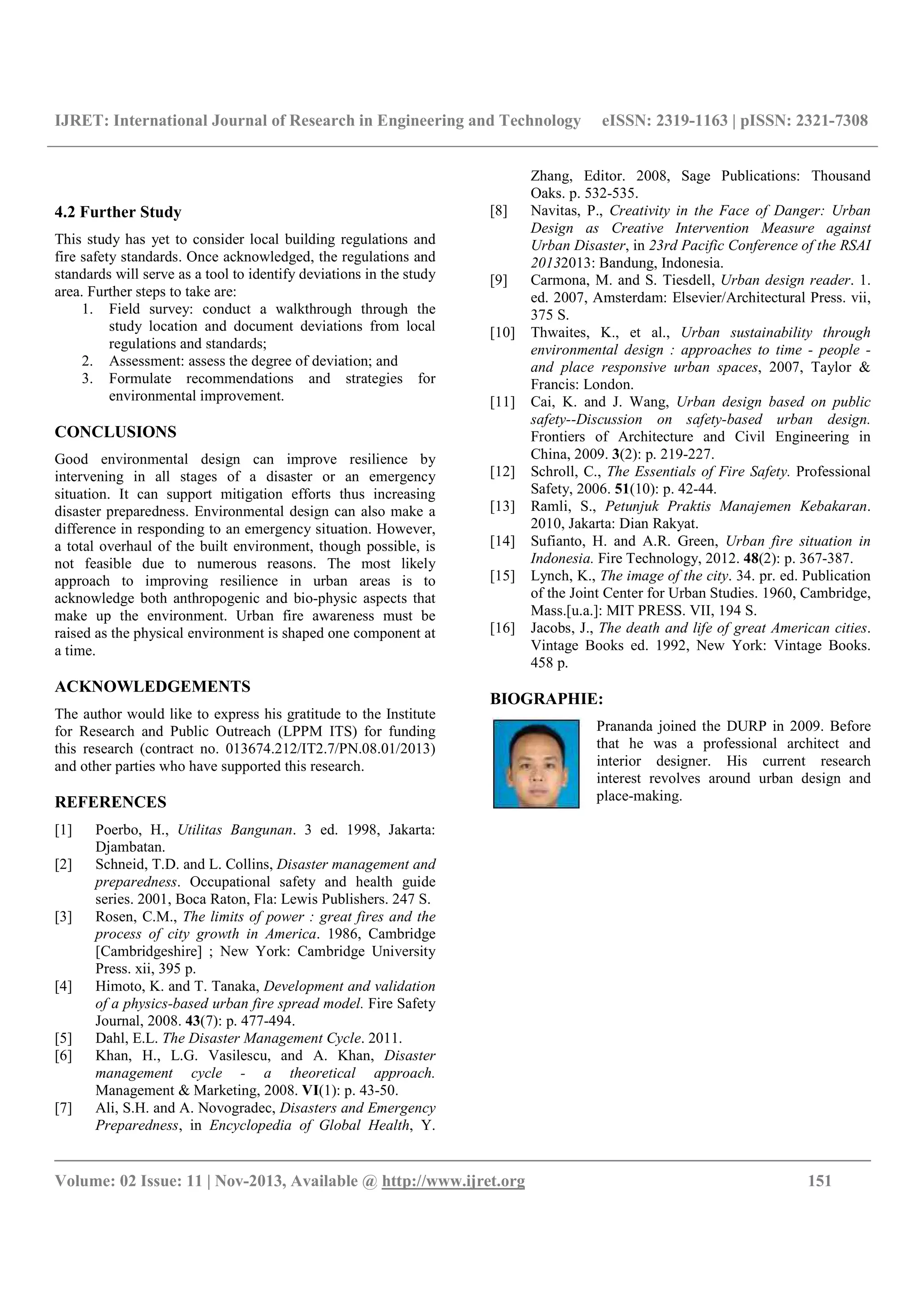 IJRET: International Journal of Research in Engineering and Technology eISSN: 2319-1163 | pISSN: 2321-7308
__________________________________________________________________________________________
Volume: 02 Issue: 11 | Nov-2013, Available @ http://www.ijret.org 151
4.2 Further Study
This study has yet to consider local building regulations and
fire safety standards. Once acknowledged, the regulations and
standards will serve as a tool to identify deviations in the study
area. Further steps to take are:
1. Field survey: conduct a walkthrough through the
study location and document deviations from local
regulations and standards;
2. Assessment: assess the degree of deviation; and
3. Formulate recommendations and strategies for
environmental improvement.
CONCLUSIONS
Good environmental design can improve resilience by
intervening in all stages of a disaster or an emergency
situation. It can support mitigation efforts thus increasing
disaster preparedness. Environmental design can also make a
difference in responding to an emergency situation. However,
a total overhaul of the built environment, though possible, is
not feasible due to numerous reasons. The most likely
approach to improving resilience in urban areas is to
acknowledge both anthropogenic and bio-physic aspects that
make up the environment. Urban fire awareness must be
raised as the physical environment is shaped one component at
a time.
ACKNOWLEDGEMENTS
The author would like to express his gratitude to the Institute
for Research and Public Outreach (LPPM ITS) for funding
this research (contract no. 013674.212/IT2.7/PN.08.01/2013)
and other parties who have supported this research.
REFERENCES
[1] Poerbo, H., Utilitas Bangunan. 3 ed. 1998, Jakarta:
Djambatan.
[2] Schneid, T.D. and L. Collins, Disaster management and
preparedness. Occupational safety and health guide
series. 2001, Boca Raton, Fla: Lewis Publishers. 247 S.
[3] Rosen, C.M., The limits of power : great fires and the
process of city growth in America. 1986, Cambridge
[Cambridgeshire] ; New York: Cambridge University
Press. xii, 395 p.
[4] Himoto, K. and T. Tanaka, Development and validation
of a physics-based urban fire spread model. Fire Safety
Journal, 2008. 43(7): p. 477-494.
[5] Dahl, E.L. The Disaster Management Cycle. 2011.
[6] Khan, H., L.G. Vasilescu, and A. Khan, Disaster
management cycle - a theoretical approach.
Management & Marketing, 2008. VI(1): p. 43-50.
[7] Ali, S.H. and A. Novogradec, Disasters and Emergency
Preparedness, in Encyclopedia of Global Health, Y.
Zhang, Editor. 2008, Sage Publications: Thousand
Oaks. p. 532-535.
[8] Navitas, P., Creativity in the Face of Danger: Urban
Design as Creative Intervention Measure against
Urban Disaster, in 23rd Pacific Conference of the RSAI
20132013: Bandung, Indonesia.
[9] Carmona, M. and S. Tiesdell, Urban design reader. 1.
ed. 2007, Amsterdam: Elsevier/Architectural Press. vii,
375 S.
[10] Thwaites, K., et al., Urban sustainability through
environmental design : approaches to time - people -
and place responsive urban spaces, 2007, Taylor &
Francis: London.
[11] Cai, K. and J. Wang, Urban design based on public
safety--Discussion on safety-based urban design.
Frontiers of Architecture and Civil Engineering in
China, 2009. 3(2): p. 219-227.
[12] Schroll, C., The Essentials of Fire Safety. Professional
Safety, 2006. 51(10): p. 42-44.
[13] Ramli, S., Petunjuk Praktis Manajemen Kebakaran.
2010, Jakarta: Dian Rakyat.
[14] Sufianto, H. and A.R. Green, Urban fire situation in
Indonesia. Fire Technology, 2012. 48(2): p. 367-387.
[15] Lynch, K., The image of the city. 34. pr. ed. Publication
of the Joint Center for Urban Studies. 1960, Cambridge,
Mass.[u.a.]: MIT PRESS. VII, 194 S.
[16] Jacobs, J., The death and life of great American cities.
Vintage Books ed. 1992, New York: Vintage Books.
458 p.
BIOGRAPHIE:
Prananda joined the DURP in 2009. Before
that he was a professional architect and
interior designer. His current research
interest revolves around urban design and
place-making.
 