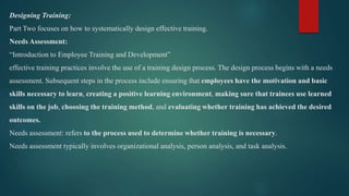 Designing Training:
Part Two focuses on how to systematically design effective training.
Needs Assessment:
“Introduction to Employee Training and Development”
effective training practices involve the use of a training design process. The design process begins with a needs
assessment. Subsequent steps in the process include ensuring that employees have the motivation and basic
skills necessary to learn, creating a positive learning environment, making sure that trainees use learned
skills on the job, choosing the training method, and evaluating whether training has achieved the desired
outcomes.
Needs assessment: refers to the process used to determine whether training is necessary.
Needs assessment typically involves organizational analysis, person analysis, and task analysis.
 