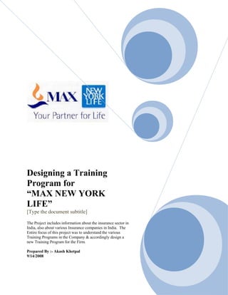 Designing a Training
Program for
“MAX NEW YORK
LIFE”
[Type the document subtitle]
The Project includes information about the insurance sector in
India, also about various Insurance companies in India. The
Entire focus of this project was to understand the various
Training Programs in the Company & accordingly design a
new Training Program for the Firm.
Prepared By :- Akash Khetpal
9/14/2008
 