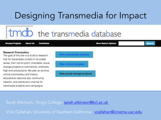 Designing Transmedia for Impact
Sarah Atkinson, King’s College: sarah.atkinson@kcl.ac.uk
Vicki Callahan, University of Southern California: vcallahan@cinema.usc.edu
 