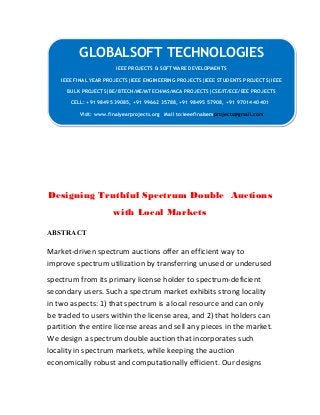 GLOBALSOFT TECHNOLOGIES 
IEEE PROJECTS & SOFTWARE DEVELOPMENTS 
IEEE PROJECTS & SOFTWARE DEVELOPMENTS 
IEEE FINAL YEAR PROJECTS|IEEE ENGINEERING PROJECTS|IEEE STUDENTS PROJECTS|IEEE 
BULK PROJECTS|BE/BTECH/ME/MTECH/MS/MCA PROJECTS|CSE/IT/ECE/EEE PROJECTS 
IEEE FINAL YEAR PROJECTS|IEEE ENGINEERING PROJECTS|IEEE STUDENTS PROJECTS|IEEE 
BULK PROJECTS|BE/BTECH/ME/MTECH/MS/MCA PROJECTS|CSE/IT/ECE/EEE PROJECTS 
CELL: +91 98495 39085, +91 99662 35788, +91 98495 57908, +91 97014 40401 
CELL: +91 98495 39085, +91 99662 35788, +91 98495 57908, +91 97014 40401 
Visit: www.finalyearprojects.org Mail to:ieeefinalsemprojects@gmail.com 
Visit: www.finalyearprojects.org Mail to:ieeefinalsemprojects@gmail.com 
Designing Truthful Spectrum Double Auctions 
with Local Markets 
ABSTRACT 
Market-driven spectrum auctions offer an efficient way to 
improve spectrum utilization by transferring unused or underused 
spectrum from its primary license holder to spectrum-deficient 
secondary users. Such a spectrum market exhibits strong locality 
in two aspects: 1) that spectrum is a local resource and can only 
be traded to users within the license area, and 2) that holders can 
partition the entire license areas and sell any pieces in the market. 
We design a spectrum double auction that incorporates such 
locality in spectrum markets, while keeping the auction 
economically robust and computationally efficient. Our designs 
 