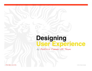 Designing !
User Experience
by Publicis Canada UX Team




                             © 2010 Publicis Canada!
 