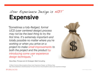 User Experience Design is NOT

Expensive
Sometimes a fully-ﬂedged, formal
UCD (user centered design) process
may not be the best thing to try the
ﬁrst time. It's extremely important-and
totally possible no matter where you're
working or when you arrive on a
project-to make small improvements to
both the project and the product by
introducing some user experience
design techniques. !
!
Steve Baty, Principal and UX Strategist, Meld Consulting!

10 Most Common Misconceptions About User Experience Design, by Whitney Hess
http://www.slideshare.net/whitneyhess/10-most-common-misconceptions-about-user-experience-design

                                                                                                   © 2010 Publicis Canada!
 