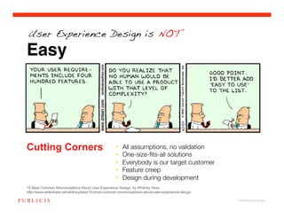 User Experience Design is NOT

Easy




Cutting Corners                                     •    All assumptions, no validation !
                                                    •    One-size-ﬁts-all solutions!
                                                    •    Everybody is our target customer!
                                                    •    Feature creep!
                                                    •    Design during development!
10 Most Common Misconceptions About User Experience Design, by Whitney Hess
http://www.slideshare.net/whitneyhess/10-most-common-misconceptions-about-user-experience-design

                                                                                                   © 2010 Publicis Canada!
 