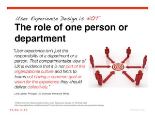 User Experience Design is NOT

The role of one person or
department
User experience isn't just the
responsibility of a department or a
person. That compartmentalist view of
UX is evidence that it is not part of the
organizational culture and hints to
teams not having a common goal or
vision for the experience they should
deliver collectively. !
!
Livia Labate, Principal, UX, Comcast Interactive Media!


10 Most Common Misconceptions About User Experience Design, by Whitney Hess
http://www.slideshare.net/whitneyhess/10-most-common-misconceptions-about-user-experience-design

                                                                                                   © 2010 Publicis Canada!
 