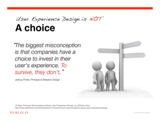User Experience Design is NOT

A choice
The biggest misconception
is that companies have a
choice to invest in their
user's experience. To
survive, they don't. !
!
Joshua Porter, Principal at Bokardo Design!




10 Most Common Misconceptions About User Experience Design, by Whitney Hess
http://www.slideshare.net/whitneyhess/10-most-common-misconceptions-about-user-experience-design

                                                                                                   © 2010 Publicis Canada!
 