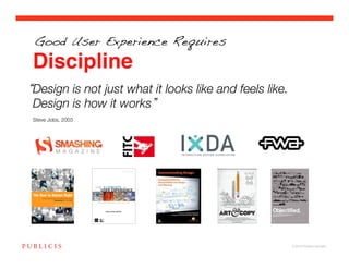 Good User Experience Requires

Discipline
Design is not just what it looks like and feels like.
Design is how it works !
!
Steve Jobs, 2003!




                                                        © 2010 Publicis Canada!
 