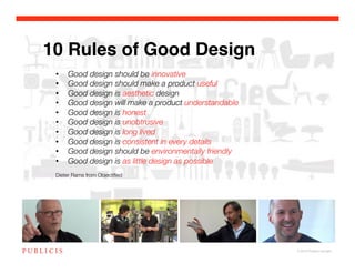 10 Rules of Good Design
 •    Good design should be innovative!
 •    Good design should make a product useful!
 •    Good design is aesthetic design!
 •    Good design will make a product understandable!
 •    Good design is honest!
 •    Good design is unobtrusive!
 •    Good design is long lived!
 •    Good design is consistent in every details!
 •    Good design should be environmentally friendly!
 •    Good design is as little design as possible!
 !
 Dieter Rams from Objectiﬁed!




                                                        © 2010 Publicis Canada!
 