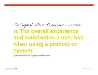 In Digital, User Experience means

n. The overall experience
and satisfaction a user has
when using a product or
system
By Steve Agalloco, from Design for User Experience,
http://www.slideshare.net/spagalloco/design-for-user-experience




                                                                  © 2010 Publicis Canada!
 