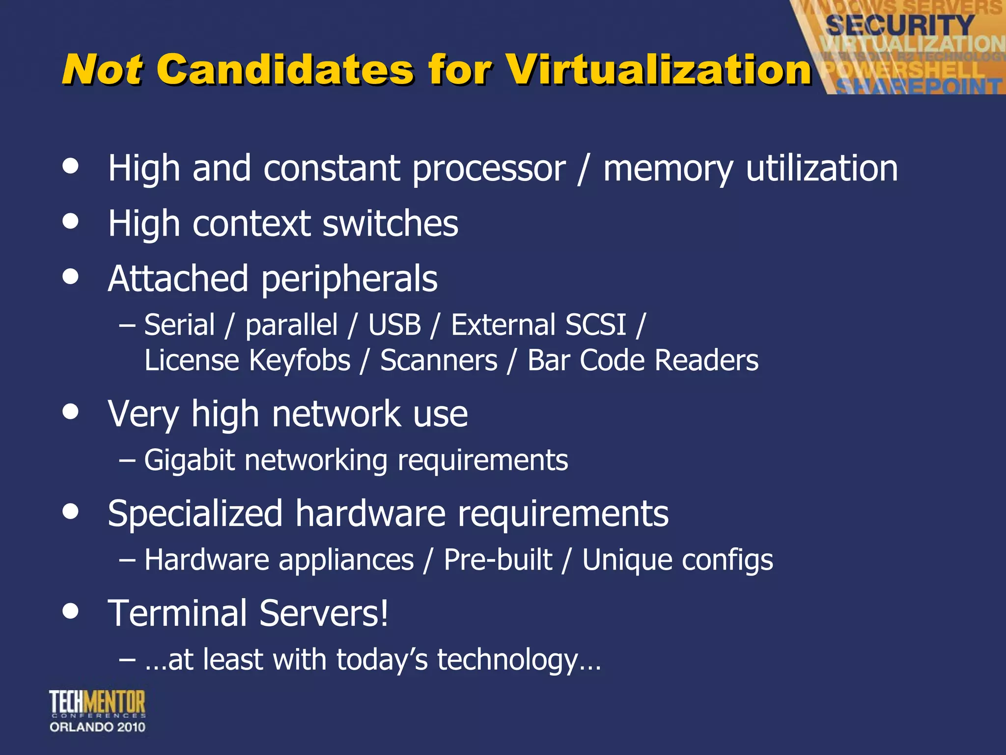 Not  Candidates for Virtualization High and constant processor / memory utilization High context switches Attached peripherals Serial / parallel / USB / External SCSI / License Keyfobs / Scanners / Bar Code Readers Very high network use Gigabit networking requirements Specialized hardware requirements Hardware appliances / Pre-built / Unique configs Terminal Servers! … at least with today ’s technology… 