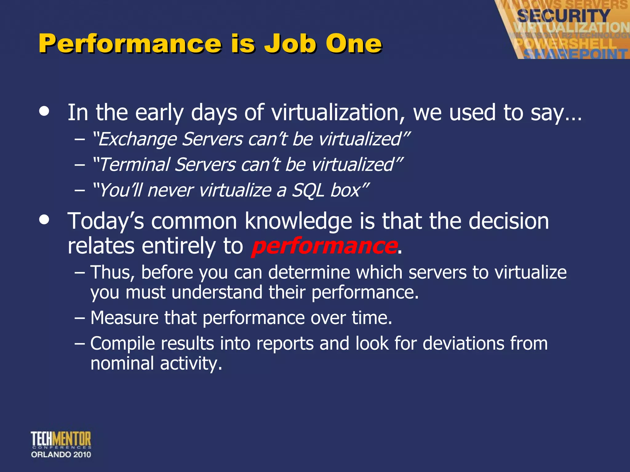 Performance is Job One In the early days of virtualization, we used to say… “ Exchange Servers can’t be virtualized” “ Terminal Servers can’t be virtualized” “ You’ll never virtualize a SQL box” Today ’s common knowledge is that the decision relates entirely to  performance . Thus, before you can determine which servers to virtualize you must understand their performance. Measure that performance over time. Compile results into reports and look for deviations from nominal activity. 