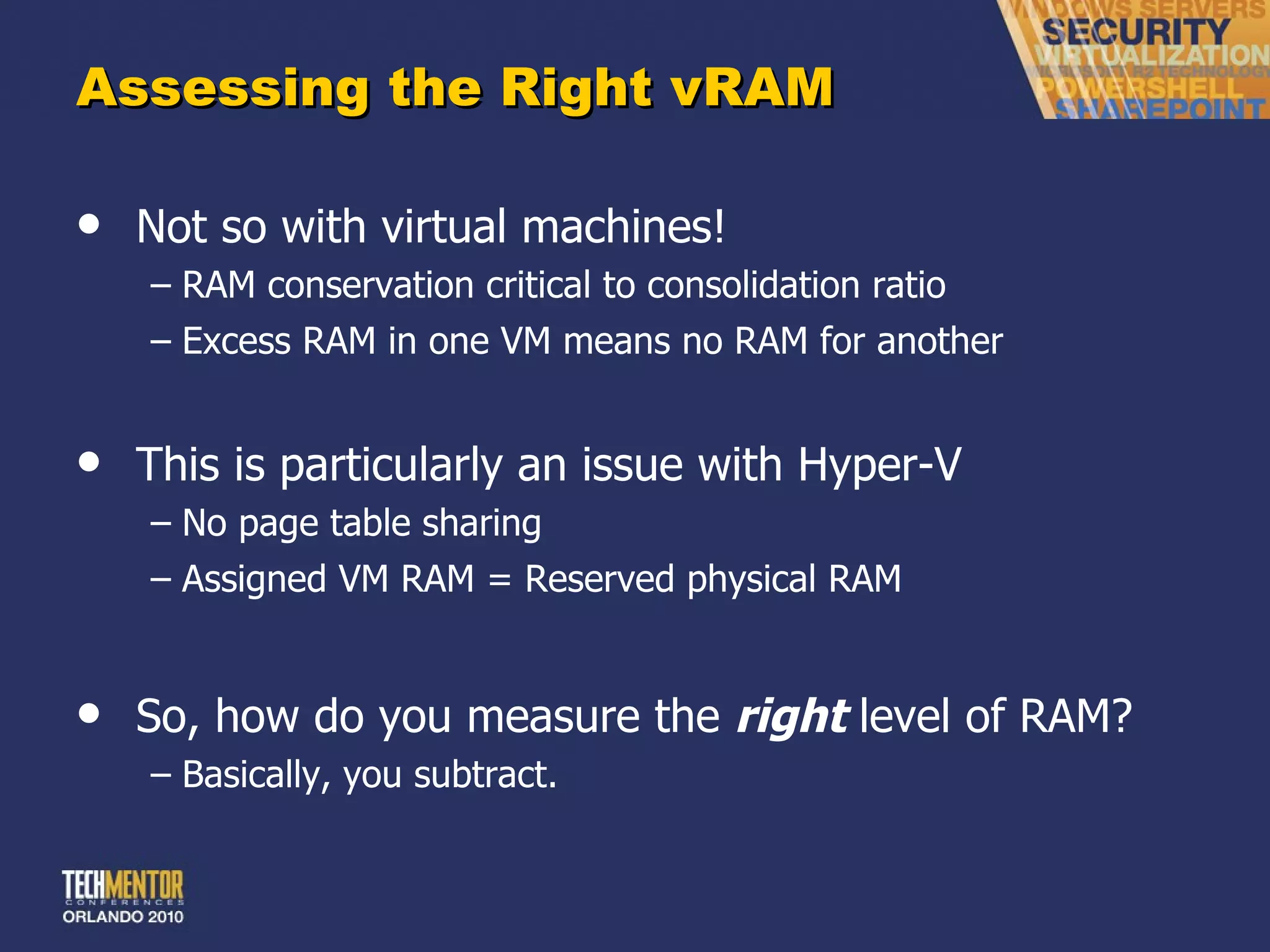 Assessing the Right vRAM Not so with virtual machines! RAM conservation critical to consolidation ratio Excess RAM in one VM means no RAM for another This is particularly an issue with Hyper-V No page table sharing Assigned VM RAM = Reserved physical RAM So, how do you measure the  right  level of RAM? Basically, you subtract. 