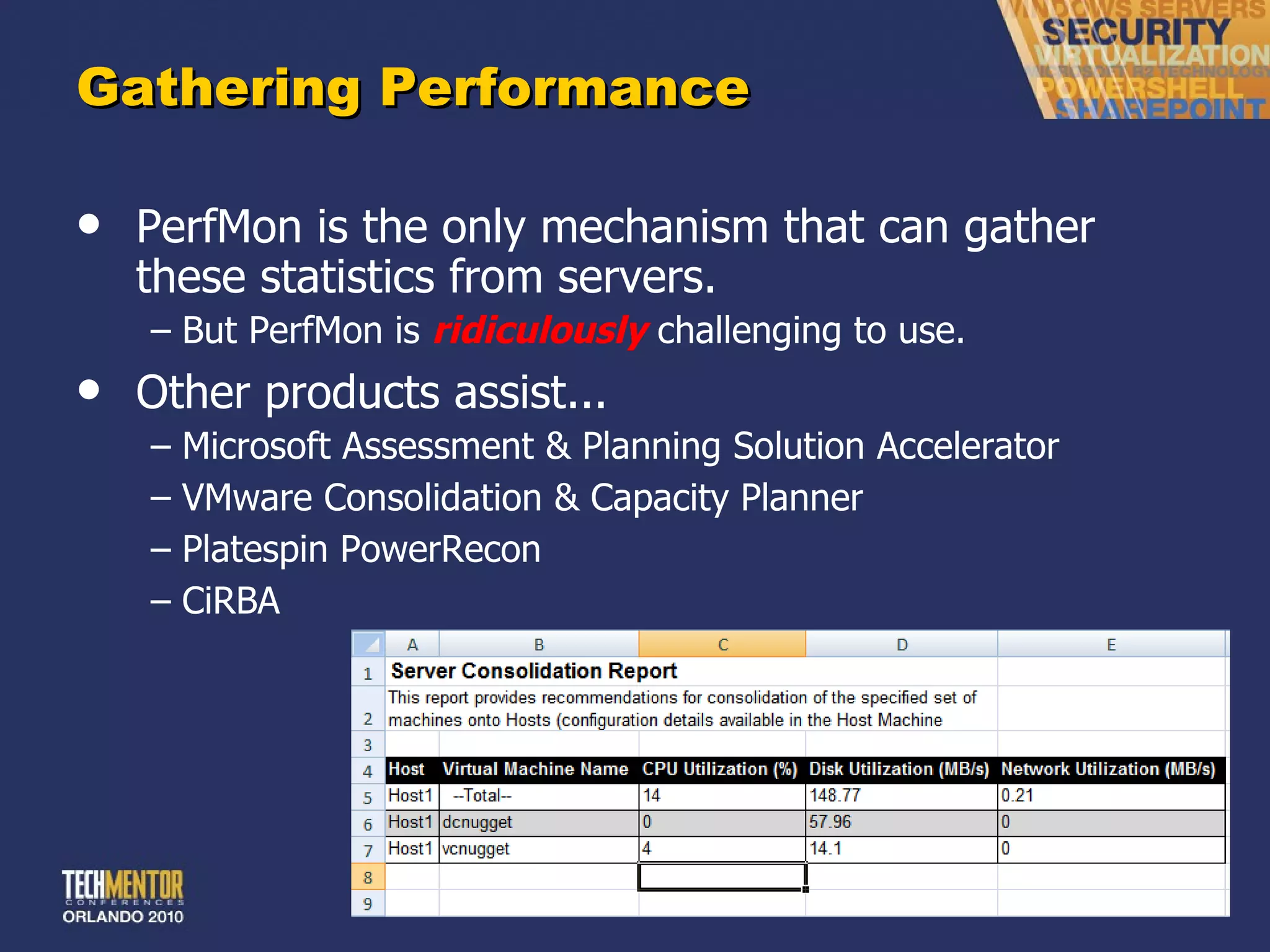 Gathering Performance PerfMon is the only mechanism that can gather these statistics from servers. But PerfMon is  ridiculously   challenging to use. Other products assist... Microsoft Assessment & Planning Solution Accelerator VMware Consolidation & Capacity Planner Platespin PowerRecon CiRBA 