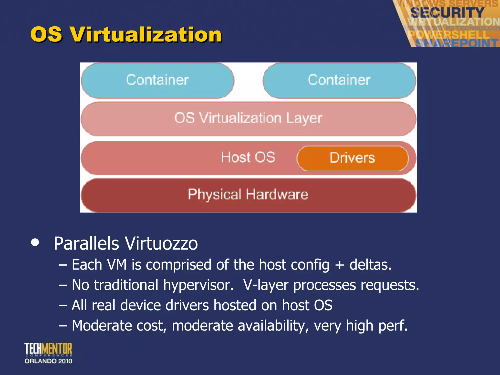 OS Virtualization Parallels Virtuozzo Each VM is comprised of the host config + deltas. No traditional hypervisor.  V-layer processes requests. All real device drivers hosted on host OS Moderate cost, moderate availability, very high perf. 