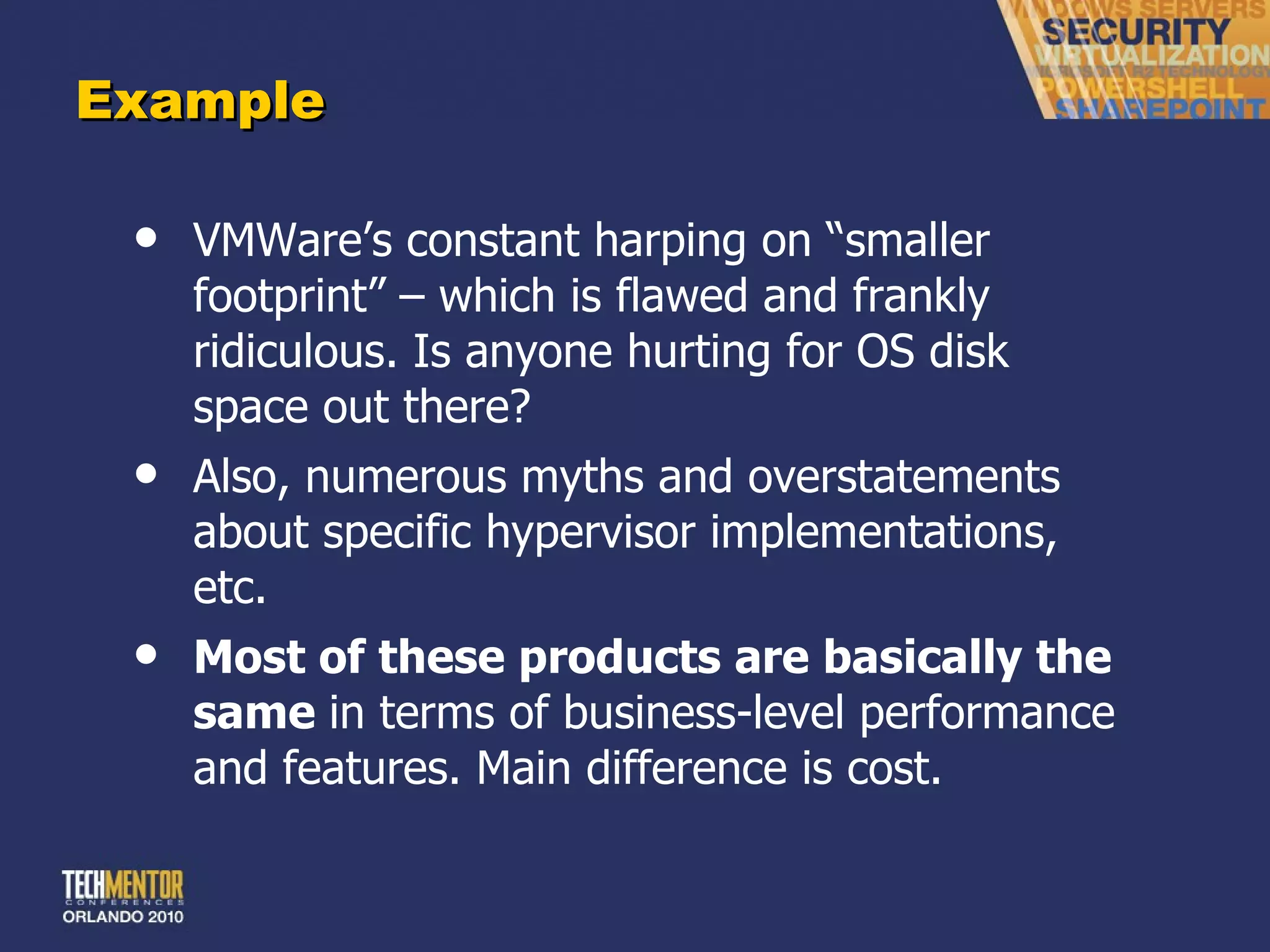 Example VMWare ’s constant harping on “smaller footprint” – which is flawed and frankly ridiculous. Is anyone hurting for OS disk space out there? Also, numerous myths and overstatements about specific hypervisor implementations, etc. Most of these products are basically the same  in terms of business-level performance and features. Main difference is cost. 