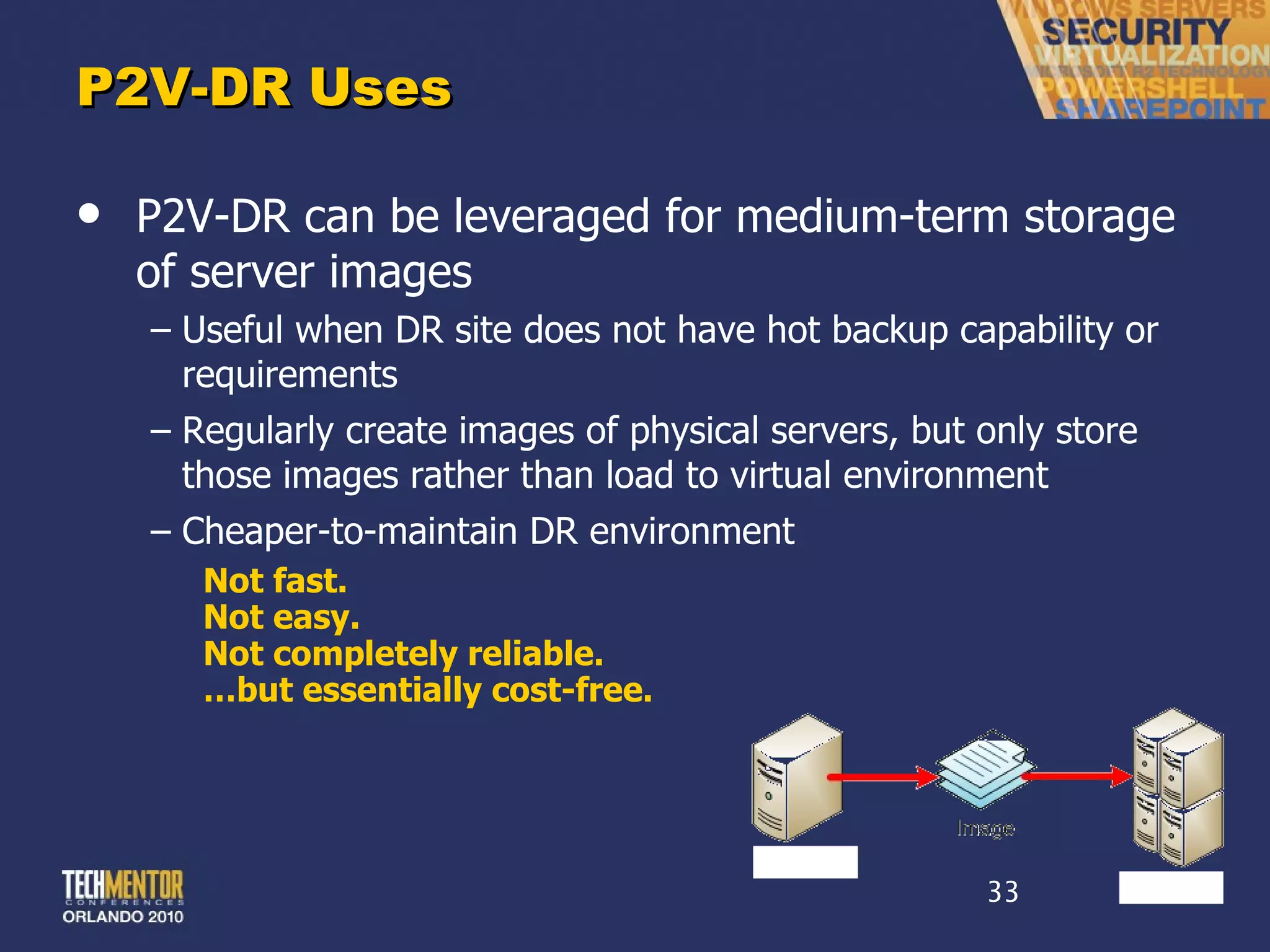 P2V-DR Uses P2V-DR can be leveraged for medium-term storage of server images Useful when DR site does not have hot backup capability or requirements Regularly create images of physical servers, but only store those images rather than load to virtual environment Cheaper-to-maintain DR environment Not fast. Not easy. Not completely reliable. … but essentially cost-free. 