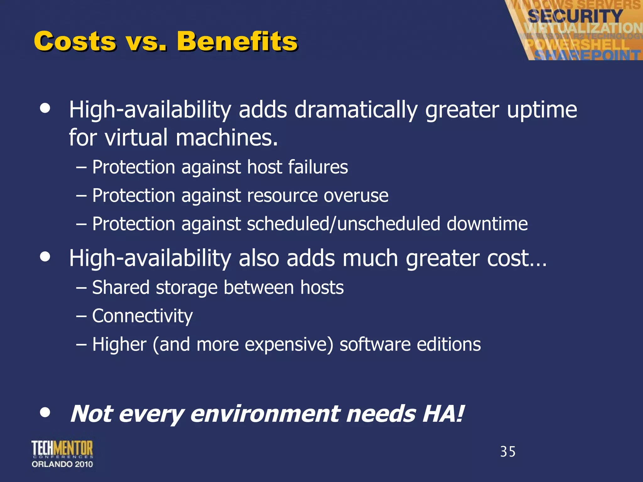 Costs vs. Benefits High-availability adds dramatically greater uptime for virtual machines. Protection against host failures Protection against resource overuse Protection against scheduled/unscheduled downtime High-availability also adds much greater cost… Shared storage between hosts Connectivity Higher (and more expensive) software editions Not every environment needs HA! 