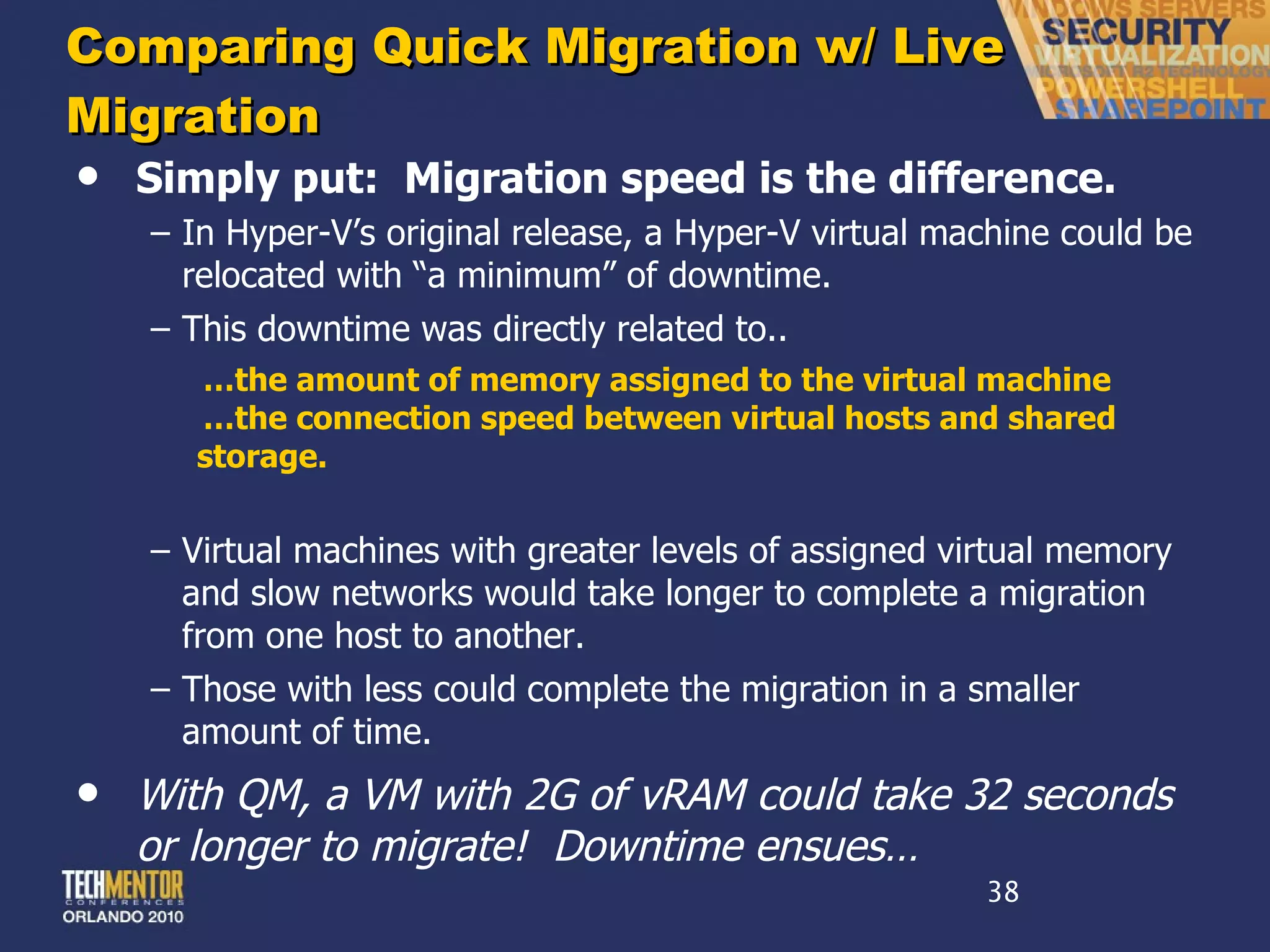 Comparing Quick Migration w/ Live Migration Simply put:  Migration speed is the difference. In Hyper-V ’s original release, a Hyper-V virtual machine could be relocated with “a minimum” of downtime. This downtime was directly related to.. … the amount of memory assigned to the virtual machine … the connection speed between virtual hosts and shared storage. Virtual machines with greater levels of assigned virtual memory and slow networks would take longer to complete a migration from one host to another. Those with less could complete the migration in a smaller amount of time. With QM, a VM with 2G of vRAM could take 32 seconds or longer to migrate!  Downtime ensues… 