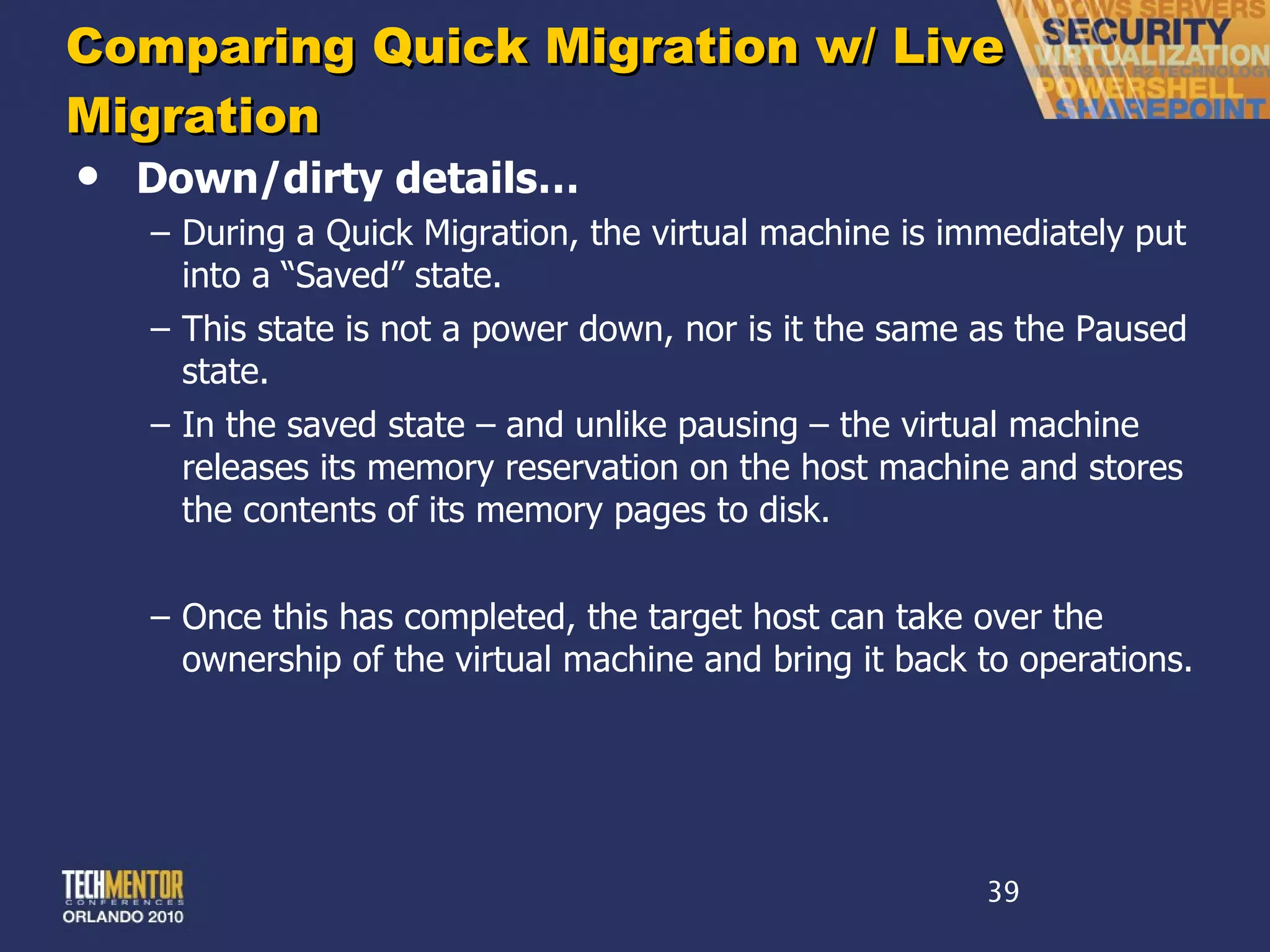 Comparing Quick Migration w/ Live Migration Down/dirty details… During a Quick Migration, the virtual machine is immediately put into a  “Saved” state. This state is not a power down, nor is it the same as the Paused state. In the saved state – and unlike pausing – the virtual machine releases its memory reservation on the host machine and stores the contents of its memory pages to disk. Once this has completed, the target host can take over the ownership of the virtual machine and bring it back to operations. 