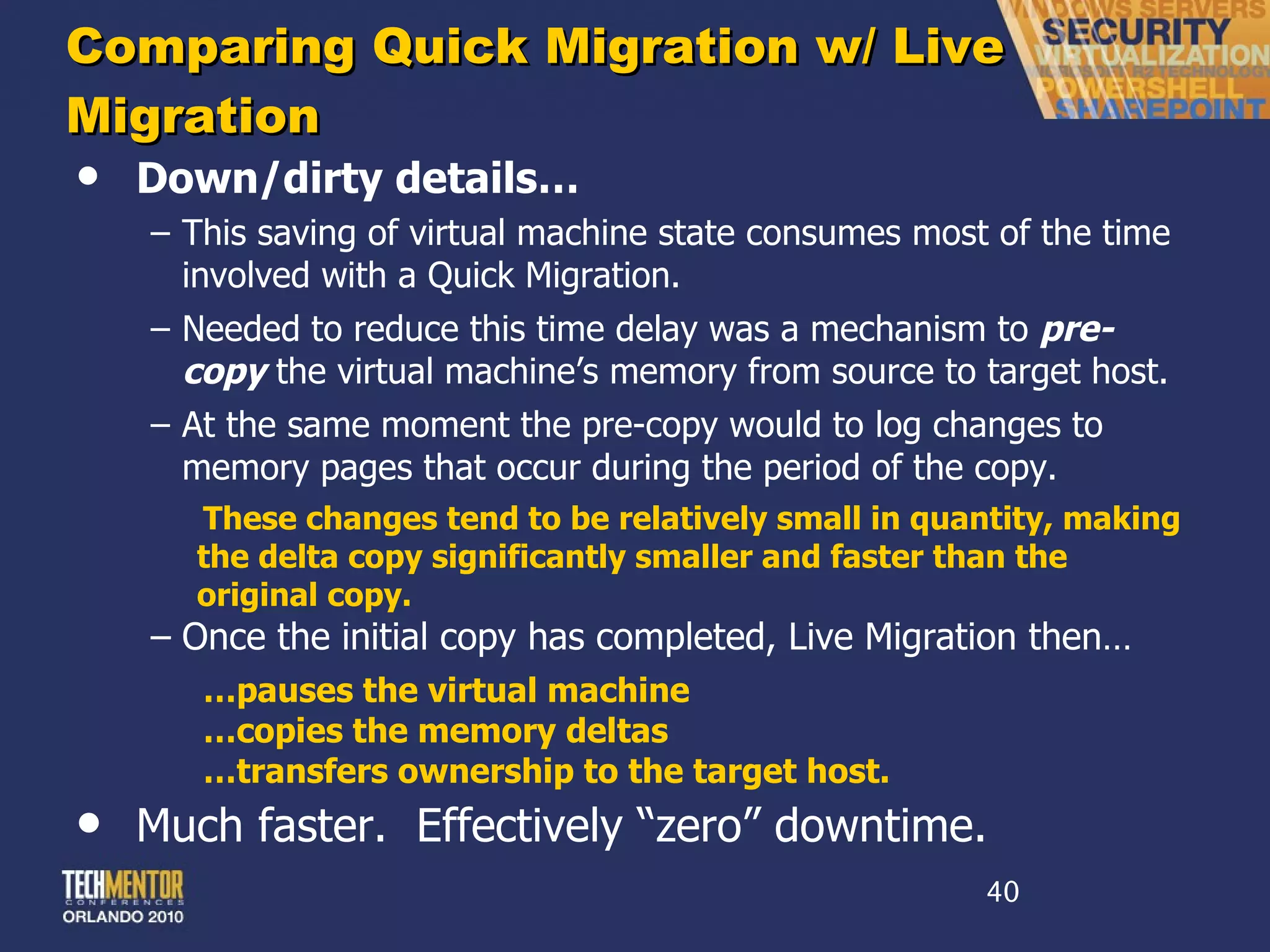 Comparing Quick Migration w/ Live Migration Down/dirty details… This saving of virtual machine state consumes most of the time involved with a Quick Migration. Needed to reduce this time delay was a mechanism to  pre-copy  the virtual machine ’s memory from source to target host. At the same moment the pre-copy would to log changes to memory pages that occur during the period of the copy. These changes tend to be relatively small in quantity, making the delta copy significantly smaller and faster than the original copy. Once the initial copy has completed, Live Migration then… … pauses the virtual machine … copies the memory deltas … transfers ownership to the target host. Much faster.  Effectively  “zero” downtime. 