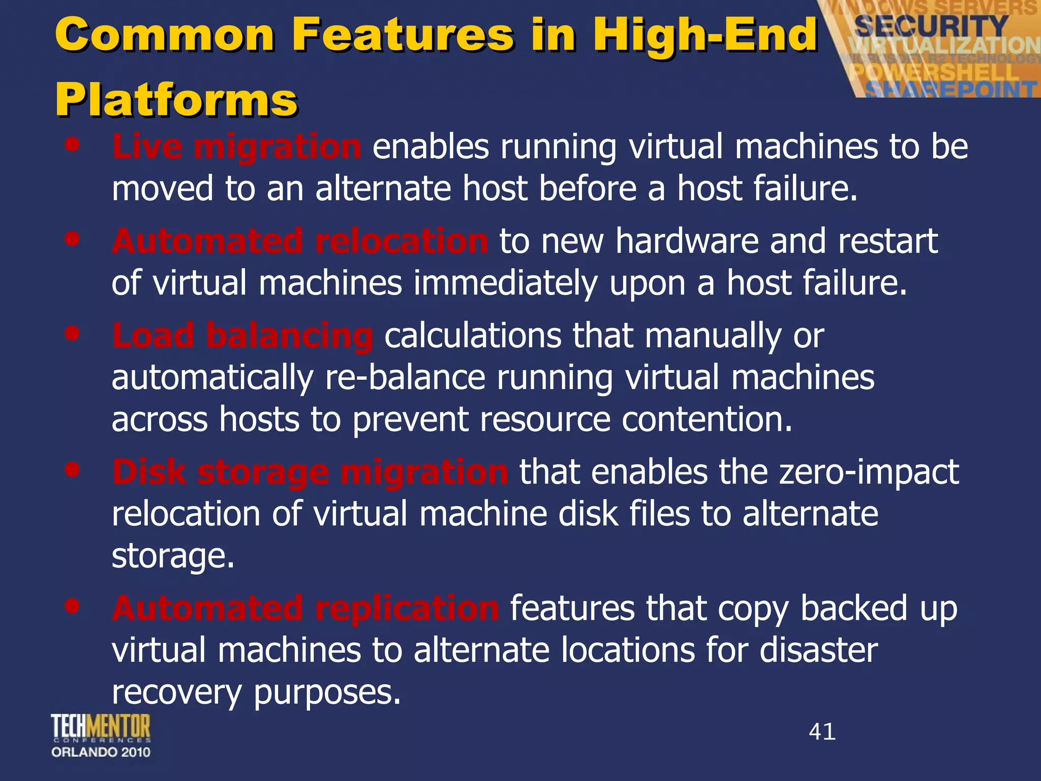 Common Features in High-End Platforms Live migration  enables running virtual machines to be moved to an alternate host before a host failure. Automated relocation  to new hardware and restart of virtual machines immediately upon a host failure. Load balancing  calculations that manually or automatically re-balance running virtual machines across hosts to prevent resource contention. Disk storage migration  that enables the zero-impact relocation of virtual machine disk files to alternate storage. Automated replication  features that copy backed up virtual machines to alternate locations for disaster recovery purposes. 