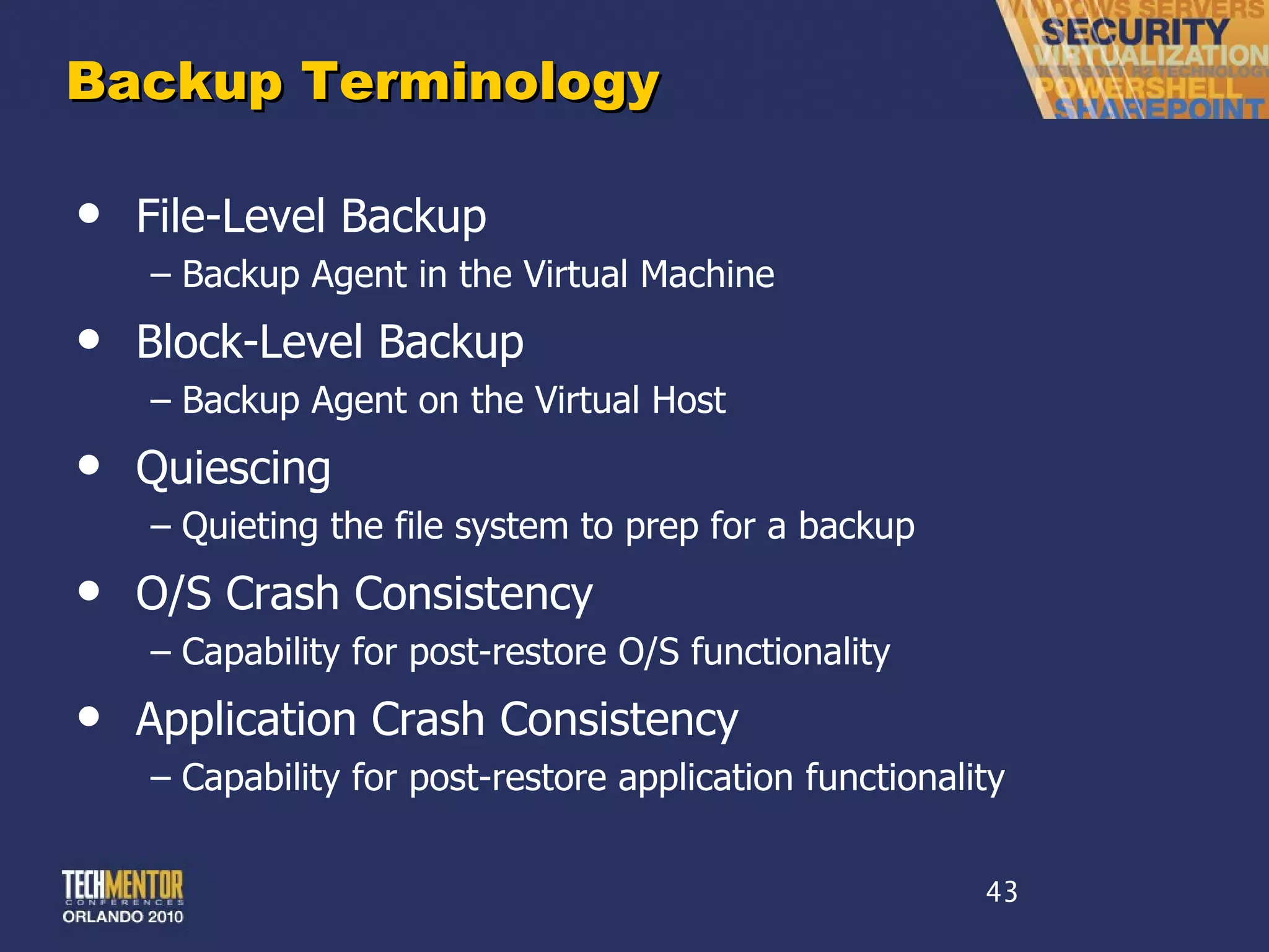 Backup Terminology File-Level Backup Backup Agent in the Virtual Machine Block-Level Backup Backup Agent on the Virtual Host Quiescing Quieting the file system to prep for a backup O/S Crash Consistency Capability for post-restore O/S functionality Application Crash Consistency Capability for post-restore application functionality 