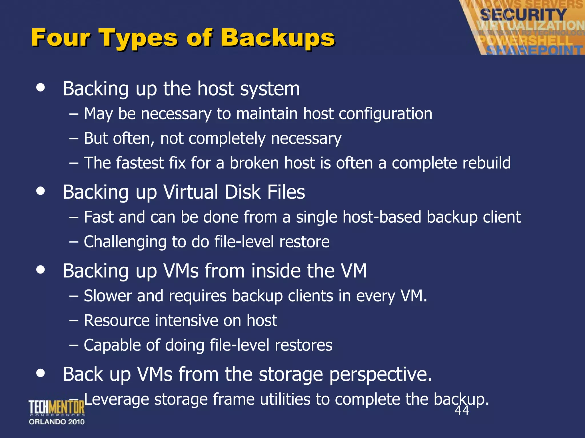Four Types of Backups Backing up the host system May be necessary to maintain host configuration But often, not completely necessary The fastest fix for a broken host is often a complete rebuild Backing up Virtual Disk Files Fast and can be done from a single host-based backup client Challenging to do file-level restore Backing up VMs from inside the VM Slower and requires backup clients in every VM. Resource intensive on host Capable of doing file-level restores Back up VMs from the storage perspective. Leverage storage frame utilities to complete the backup. 