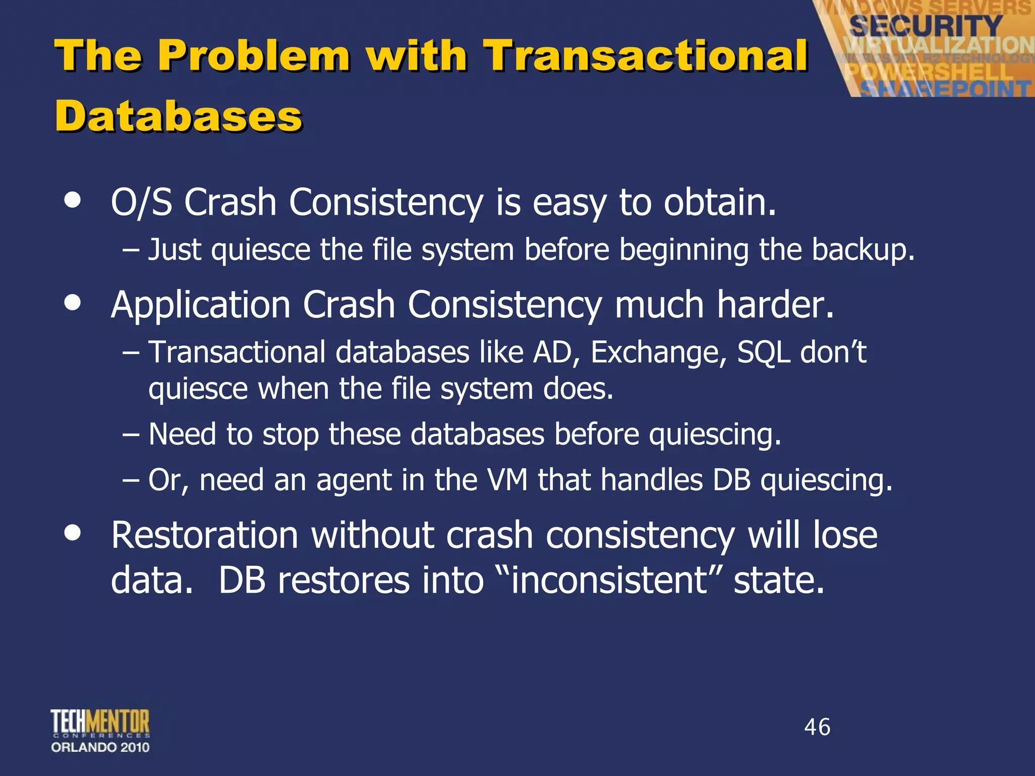 The Problem with Transactional Databases O/S Crash Consistency is easy to obtain. Just quiesce the file system before beginning the backup. Application Crash Consistency much harder. Transactional databases like AD, Exchange, SQL don ’t quiesce when the file system does. Need to stop these databases before quiescing. Or, need an agent in the VM that handles DB quiescing. Restoration without crash consistency will lose data.  DB restores into  “inconsistent” state. 