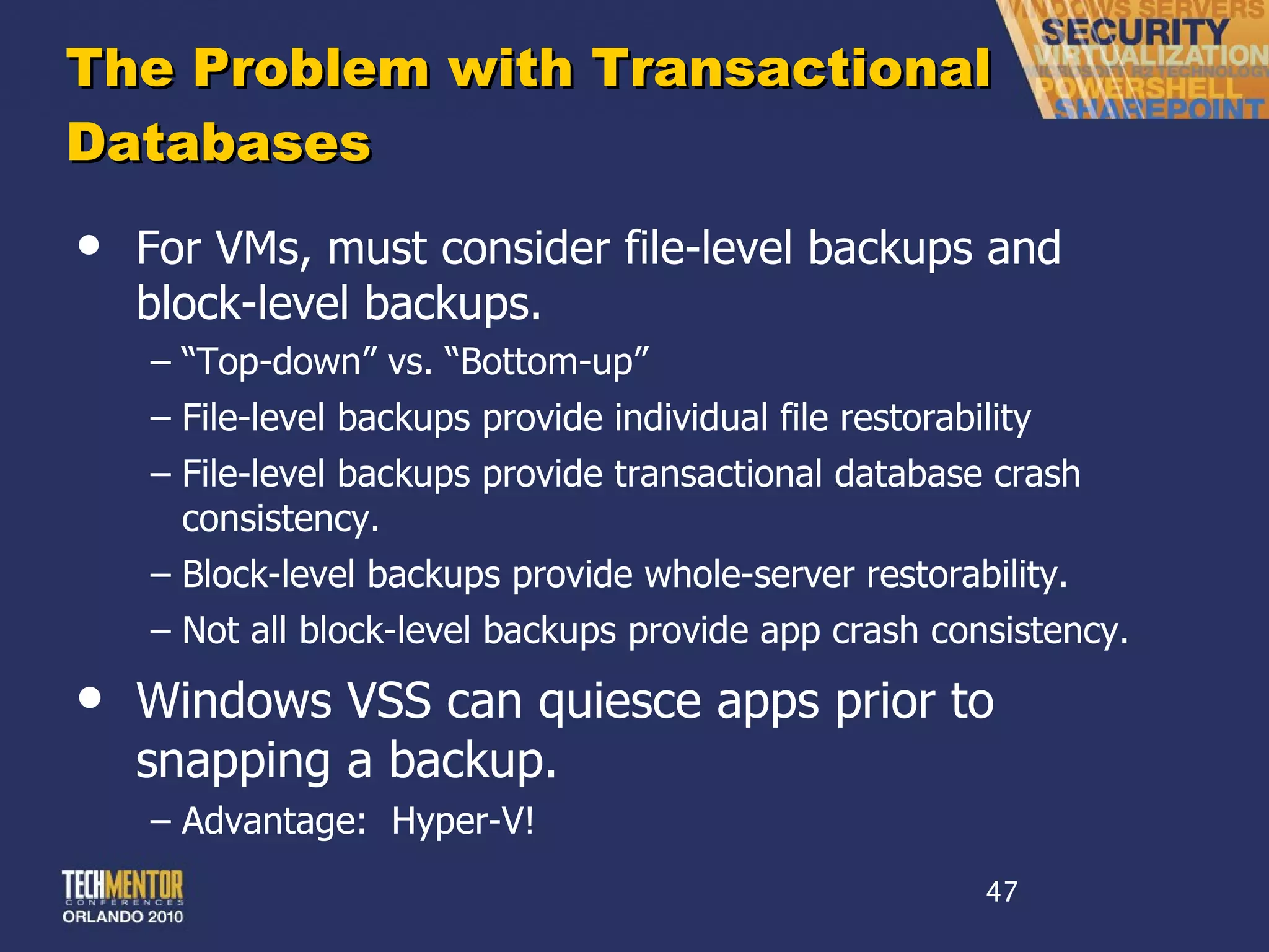 The Problem with Transactional Databases For VMs, must consider file-level backups and block-level backups. “ Top-down” vs. “Bottom-up” File-level backups provide individual file restorability File-level backups provide transactional database crash consistency. Block-level backups provide whole-server restorability. Not all block-level backups provide app crash consistency. Windows VSS can quiesce apps prior to snapping a backup. Advantage:  Hyper-V! 