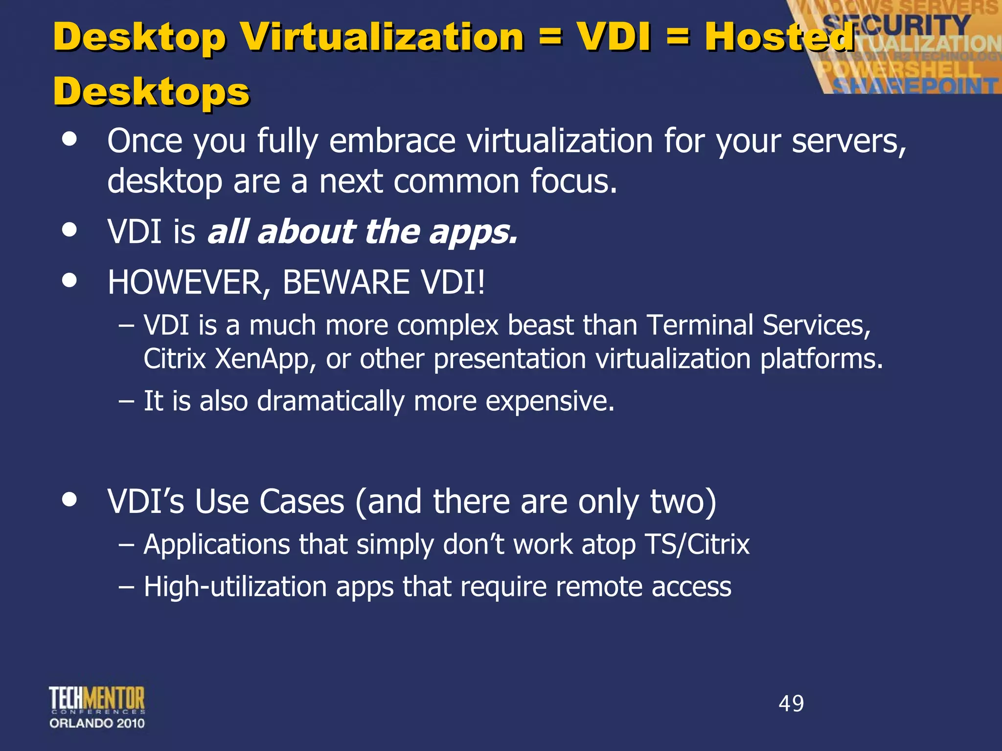Desktop Virtualization = VDI = Hosted Desktops Once you fully embrace virtualization for your servers, desktop are a next common focus. VDI is  all about the apps. HOWEVER, BEWARE VDI! VDI is a much more complex beast than Terminal Services, Citrix XenApp, or other presentation virtualization platforms. It is also dramatically more expensive. VDI ’s Use Cases (and there are only two) Applications that simply don ’t work atop TS/Citrix High-utilization apps that require remote access 