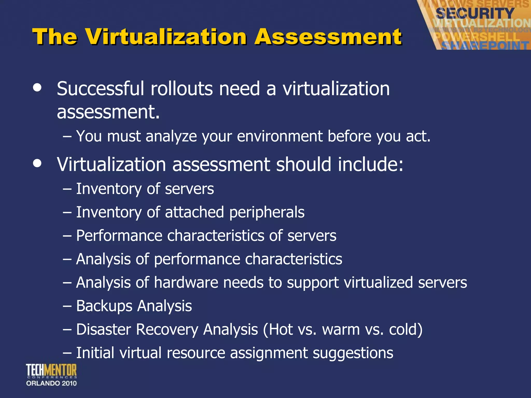 The Virtualization Assessment Successful rollouts need a virtualization assessment. You must analyze your environment before you act. Virtualization assessment should include: Inventory of servers Inventory of attached peripherals Performance characteristics of servers Analysis of performance characteristics Analysis of hardware needs to support virtualized servers Backups Analysis Disaster Recovery Analysis (Hot vs. warm vs. cold) Initial virtual resource assignment suggestions 