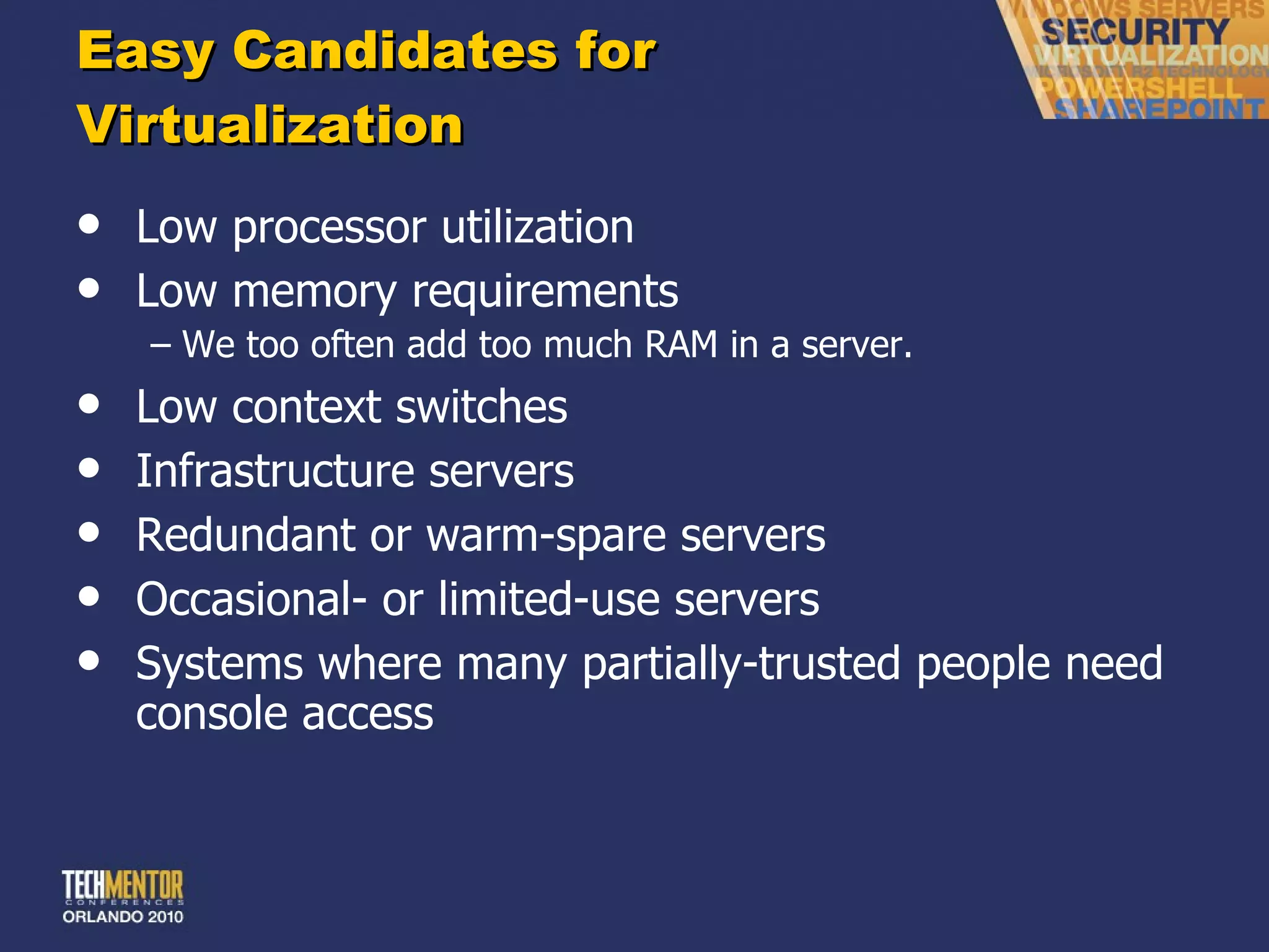 Easy Candidates for  Virtualization Low processor utilization Low memory requirements We too often add too much RAM in a server. Low context switches Infrastructure servers Redundant or warm-spare servers Occasional- or limited-use servers Systems where many partially-trusted people need console access 