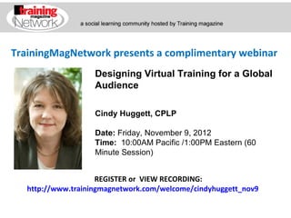 TrainingMagNetwork presents a complimentary webinar
                    Designing Virtual Training for a Global
                    Audience

                    Cindy Huggett, CPLP

                    Date: Friday, November 9, 2012
                    Time:  10:00AM Pacific /1:00PM Eastern (60 
                    Minute Session)


                     REGISTER or VIEW RECORDING:
   http://www.trainingmagnetwork.com/welcome/cindyhuggett_nov9
 