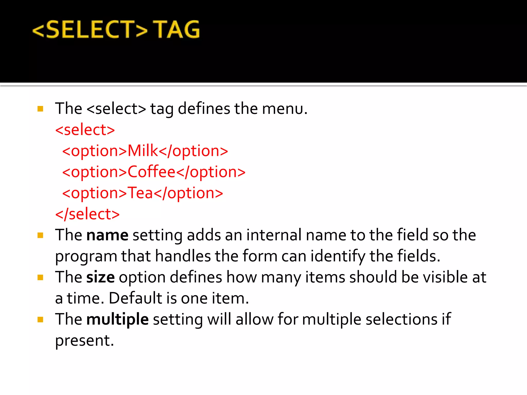  The <select> tag defines the menu.
  <select>
   <option>Milk</option>
   <option>Coffee</option>
   <option>Tea</option>
  </select>
 The name setting adds an internal name to the field so the
  program that handles the form can identify the fields.
 The size option defines how many items should be visible at
  a time. Default is one item.
 The multiple setting will allow for multiple selections if
  present.
 