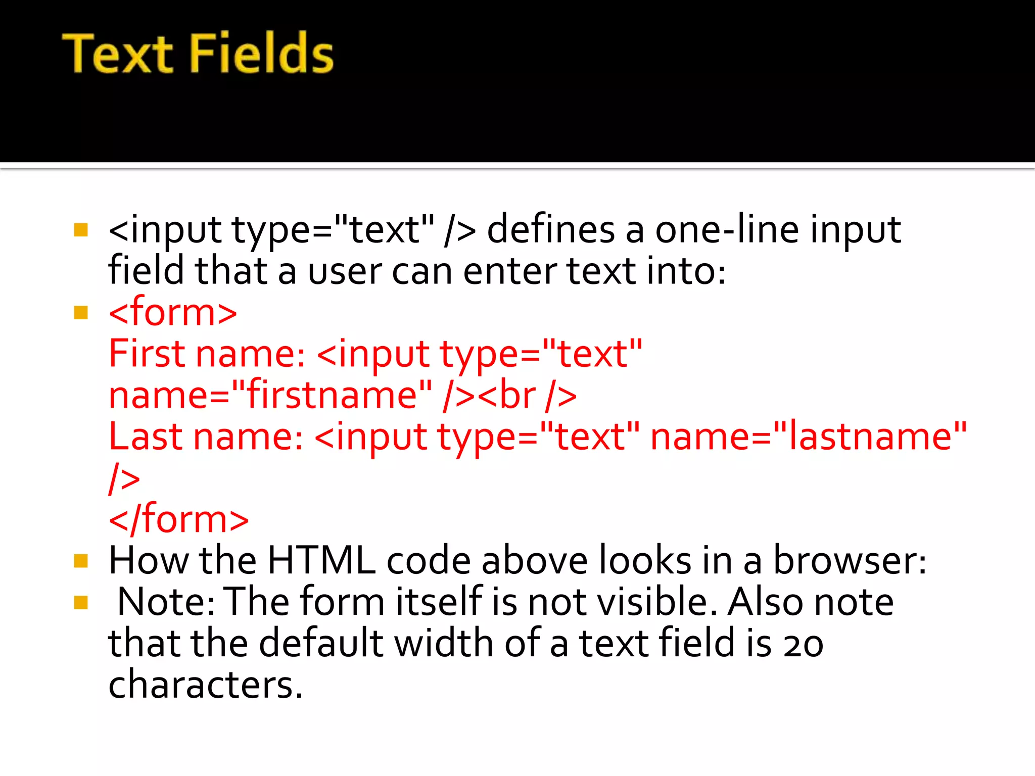 <input type="text" /> defines a one-line input
  field that a user can enter text into:
 <form>
  First name: <input type="text"
  name="firstname" /><br />
  Last name: <input type="text" name="lastname"
  />
  </form>
 How the HTML code above looks in a browser:
 Note: The form itself is not visible. Also note
  that the default width of a text field is 20
  characters.
 