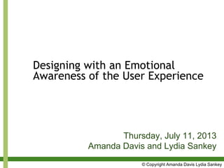 Designing with an Emotional
Awareness of the User Experience
Thursday, July 11, 2013
Amanda Davis and Lydia Sankey
© Copyright Amanda Davis Lydia Sankey
 