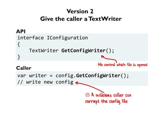 Version 2
Give the caller aTextWriter
interface IConfiguration
{
TextWriter GetConfigWriter();
}
var writer = config.GetConfigWriter();
// write new config
API
Caller
 A malicious caller can
corrupt the config file
We control which file is opened
 