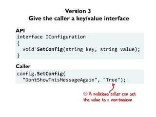 Version 3
Give the caller a key/value interface
interface IConfiguration
{
void SetConfig(string key, string value);
}
config.SetConfig(
"DontShowThisMessageAgain", "True");
API
Caller
 A malicious caller can set
the value to a non-boolean
 