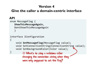 Version 4
Give the caller a domain-centric interface
enum MessageFlag {
ShowThisMessageAgain,
DontShowThisMessageAgain
}
interface IConfiguration
{
void SetMessageFlag(MessageFlag value);
void SetConnectionString(ConnectionString value);
void SetBackgroundColor(Color value);
}
API
 What's to stop a malicious caller
changing the connection string when they
were only supposed to set the flag?
 