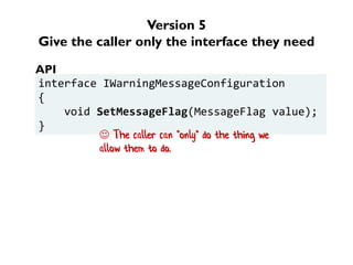 Version 5
Give the caller only the interface they need
interface IWarningMessageConfiguration
{
void SetMessageFlag(MessageFlag value);
}
API
 The caller can *only* do the thing we
allow them to do.
 